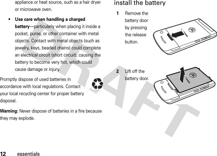 12essentialsappliance or heat source, such as a hair dryer or microwave oven.• Use care when handling a charged battery—particularly when placing it inside a pocket, purse, or other container with metal objects. Contact with metal objects (such as jewelry, keys, beaded chains) could complete an electrical circuit (short circuit), causing the battery to become very hot, which could cause damage or injury.Promptly dispose of used batteries in accordance with local regulations. Contact your local recycling center for proper battery disposal.Warning: Never dispose of batteries in a fire because they may explode.install the battery 1Remove the battery door by pressing the release button.2Lift off the battery door.