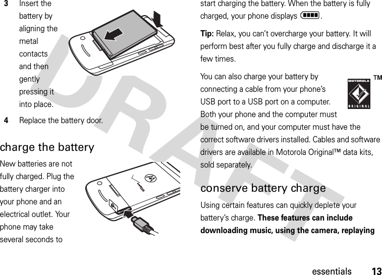 13essentialscharge the batteryNew batteries are not fully charged. Plug the battery charger into your phone and an electrical outlet. Your phone may take several seconds to start charging the battery. When the battery is fully charged, your phone displays N.Tip: Relax, you can’t overcharge your battery. It will perform best after you fully charge and discharge it a few times.You can also charge your battery by connecting a cable from your phone’s USB port to a USB port on a computer. Both your phone and the computer must be turned on, and your computer must have the correct software drivers installed. Cables and software drivers are available in Motorola Original™ data kits, sold separately.conserve battery chargeUsing certain features can quickly deplete your battery’s charge. These features can include downloading music, using the camera, replaying 3Insert the battery by aligning the metal contacts and then gently pressing it into place.4Replace the battery door.