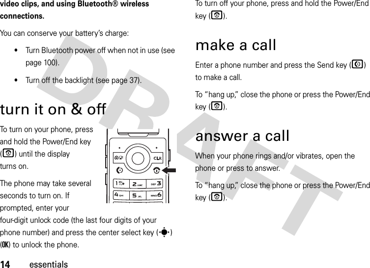 14essentialsvideo clips, and using Bluetooth® wireless connections.You can conserve your battery’s charge:•Turn Bluetooth power off when not in use (see page 100).•Turn off the backlight (see page 37).turn it on &amp; off To turn on your phone, press and hold the Power/End key (O) until the display turns on.The phone may take several seconds to turn on. If prompted, enter your four-digit unlock code (the last four digits of your phone number) and press the center select key (s) (OK) to unlock the phone.To turn off your phone, press and hold the Power/End key (O).make a callEnter a phone number and press the Send key (N) to make a call.To “hang up,” close the phone or press the Power/End key (O).answer a callWhen your phone rings and/or vibrates, open the phone or press to answer.To “hang up,” close the phone or press the Power/End key (O).