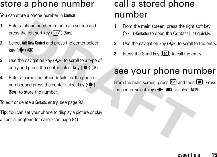 15essentialsstore a phone numberYou can store a phone number in Contacts:  1Enter a phone number in the main screen and press the left soft key (-) (Save).2Select Add New Contact and press the center select key (s) (OK).3Use the navigation key (S) to scroll to a type of entry and press the center select key (s) (OK).4Enter a name and other details for the phone number and press the center select key (s) (Save) to store the number. To edit or delete a Contacts entry, see page 92.Tip: You can set your phone to display a picture or play a special ringtone for caller (see page 94).call a stored phone number  1From the main screen, press the right soft key (+) (Contacts) to open the Contact List quickly.2Use the navigation key (S) to scroll to the entry.3Press the Send key (N) to call the entry.see your phone numberFrom the main screen, press B and then #. Press the center select key (s) (OK) to selectMDN.