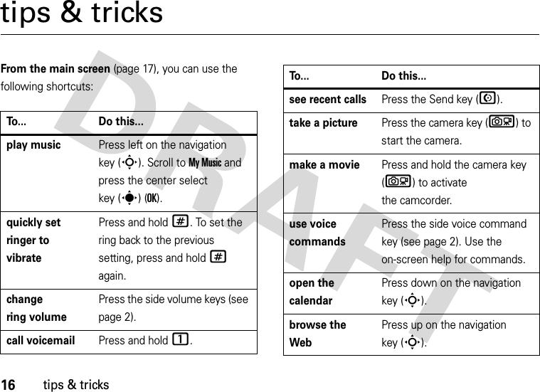 16tips &amp; trickstips &amp; tricksFrom the main screen (page 17), you can use the following shortcuts:To... Do this...play musicPress left on the navigation key (S). Scroll to My Music and press the center select key (s) (OK).quickly set ringer to vibratePress and hold #. To set the ring back to the previous setting, press and hold # again.change ring volumePress the side volume keys (see page 2).call voicemailPress and hold 1.see recent callsPress the Send key (N).take a picturePress the camera key (b) to start the camera.make a moviePress and hold the camera key (b) to activate the camcorder.use voice commandsPress the side voice command key (see page 2). Use the on-screen help for commands.open the calendarPress down on the navigation key (S).browse the WebPress up on the navigation key (S).To... Do this...