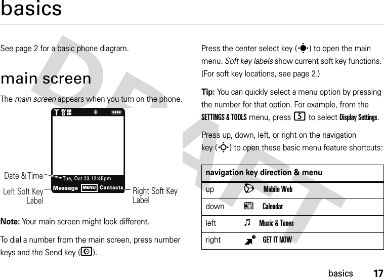 17basicsbasicsSee page 2 for a basic phone diagram.main screenThe main screen appears when you turn on the phone.Note: Your main screen might look different.To dial a number from the main screen, press number keys and the Send key (N).Press the center select key (s) to open the main menu. Soft key labels show current soft key functions. (For soft key locations, see page 2.)Tip: You can quickly select a menu option by pressing the number for that option. For example, from the SETTINGS &amp; TOOLS menu, press 5 to select Display Settings.Press up, down, left, or right on the navigation key (S) to open these basic menu feature shortcuts:1N❙❙❙ò❙❙❙Right Soft Key LabelDate &amp; Time Left Soft Key LabelMessageContactsTue , O ct 23 12:45pmMENU1XEVEVnavigation key direction &amp; menuupLMobile WebdownxCalendarleftoMusic &amp; TonesrightBGET IT NOW