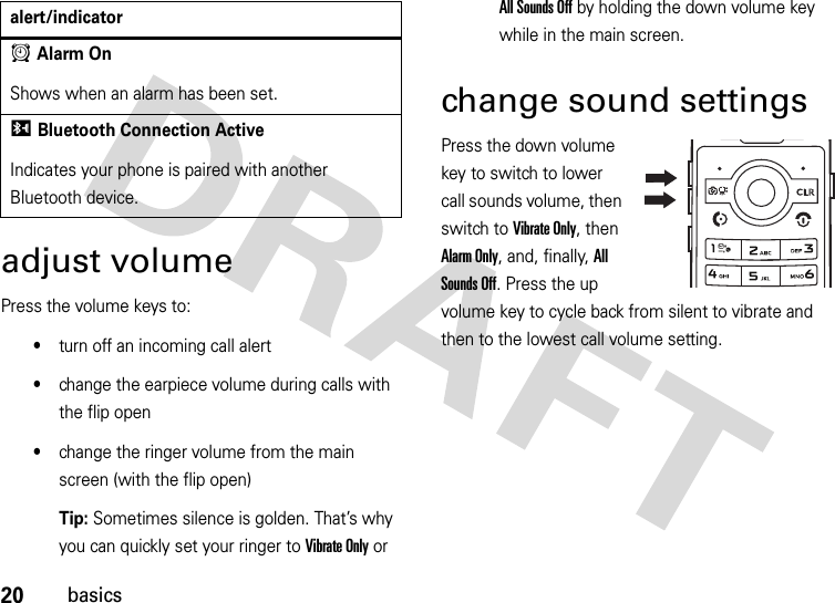 20basicsadjust volumePress the volume keys to:•turn off an incoming call alert•change the earpiece volume during calls with the flip open•change the ringer volume from the main screen (with the flip open)Tip: Sometimes silence is golden. That’s why you can quickly set your ringer to Vibrate Only or All Sounds Off by holding the down volume key while in the main screen.change sound settingsPress the down volume key to switch to lower call sounds volume, then switch to Vibrate Only, then Alarm Only, and, finally, All Sounds Off. Press the up volume key to cycle back from silent to vibrate and then to the lowest call volume setting.AAlarm OnShows when an alarm has been set.IBluetooth Connection ActiveIndicates your phone is paired with another Bluetooth device.alert/indicator