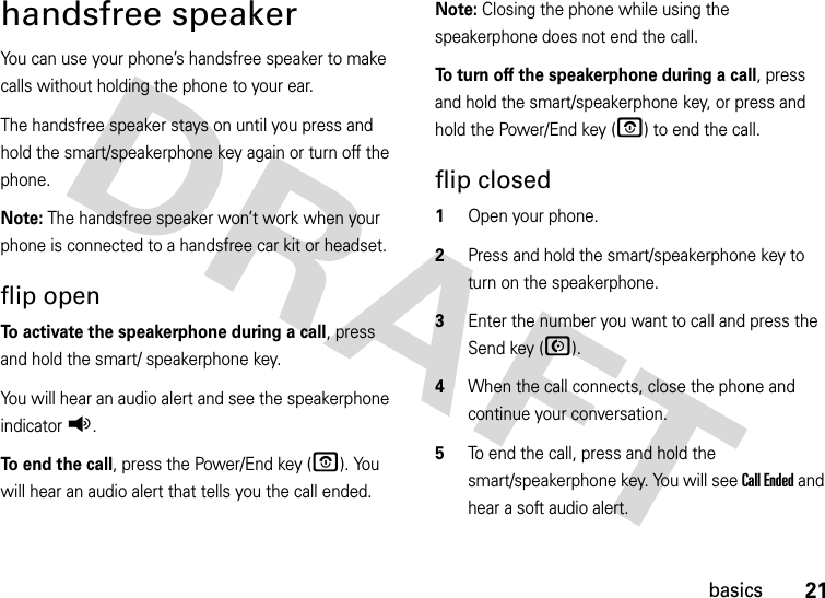 21basicshandsfree speakerYou can use your phone’s handsfree speaker to make calls without holding the phone to your ear.The handsfree speaker stays on until you press and hold the smart/speakerphone key again or turn off the phone.Note: The handsfree speaker won’t work when your phone is connected to a handsfree car kit or headset.flip openTo activate the speakerphone during a call, press and hold the smart/ speakerphone key.You will hear an audio alert and see the speakerphone indicatorq.To end the call, press the Power/End key (O). You will hear an audio alert that tells you the call ended.Note: Closing the phone while using the speakerphone does not end the call.To turn off the speakerphone during a call, press and hold the smart/speakerphone key, or press and hold the Power/End key (O) to end the call.flip closed  1Open your phone.2Press and hold the smart/speakerphone key to turn on the speakerphone.3Enter the number you want to call and press the Send key (N).4When the call connects, close the phone and continue your conversation.5To end the call, press and hold the smart/speakerphone key. You will see Call Ended and hear a soft audio alert.