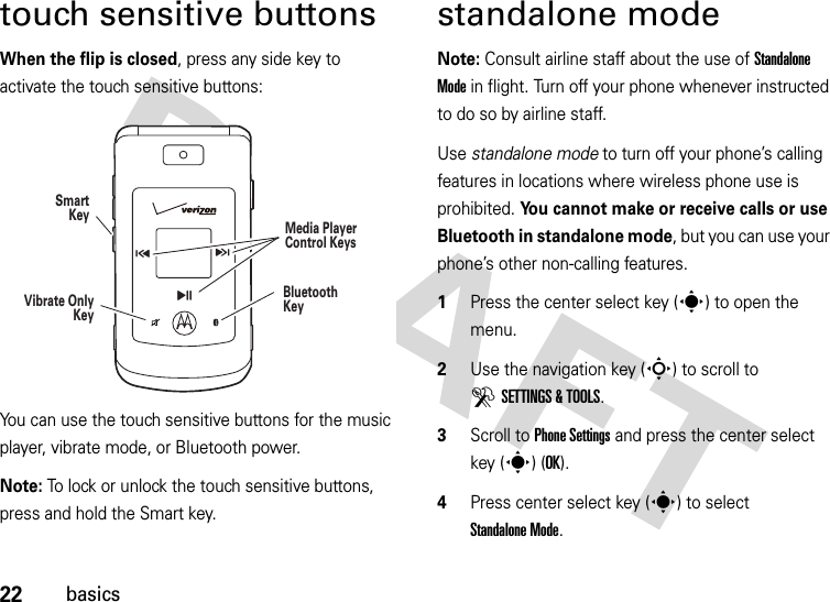 22basicstouch sensitive buttonsWhen the flip is closed, press any side key to activate the touch sensitive buttons:You can use the touch sensitive buttons for the music player, vibrate mode, or Bluetooth power.Note: To lock or unlock the touch sensitive buttons, press and hold the Smart key.standalone modeNote: Consult airline staff about the use of Standalone Mode in flight. Turn off your phone whenever instructed to do so by airline staff.Use standalone mode to turn off your phone’s calling features in locations where wireless phone use is prohibited. You cannot make or receive calls or use Bluetooth in standalone mode, but you can use your phone’s other non-calling features.  1Press the center select key (s) to open the menu.2Use the navigation key (S) to scroll to DSETTINGS &amp; TOOLS.3Scroll to Phone Settings and press the center select key (s) (OK).4Press center select key (s) to select Standalone Mode.SmartKeyBluetoothKeyVibrate OnlyKey\HGMedia Player Control Keys