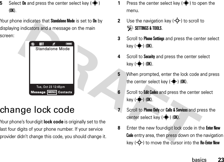 23basics5Select On and press the center select key (s) (OK).Your phone indicates that Standalone Mode is set to On by displaying indicators and a message on the main screen:change lock codeYour phone’s four-digit lock code is originally set to the last four digits of your phone number. If your service provider didn’t change this code, you should change it.  1Press the center select key (s) to open the menu.2Use the navigation key (S) to scroll to DSETTINGS &amp; TOOLS.3Scroll to Phone Settings and press the center select key (s) (OK).4Scroll to Security and press the center select key (s) (OK).5When prompted, enter the lock code and press the center select key (s) (OK).6Scroll to Edit Codes and press the center select key (s) (OK).7Scroll to Phone Only or Calls &amp; Services and press the center select key (s) (OK).8Enter the new four-digit lock code in the Enter New Code entry area, then press down on the navigation key (S) to move the cursor into the Re-Enter New %  OFF         KNStandalone ModeMessageContactsTue, Oct 23 12:45pmMENU