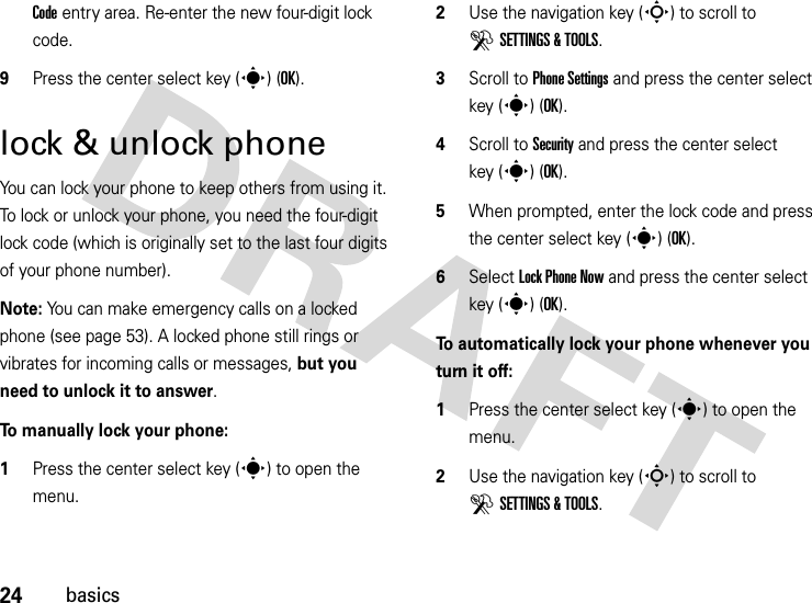 24basicsCode entry area. Re-enter the new four-digit lock code.9Press the center select key (s) (OK).lock &amp; unlock phoneYou can lock your phone to keep others from using it. To lock or unlock your phone, you need the four-digit lock code (which is originally set to the last four digits of your phone number).Note: You can make emergency calls on a locked phone (see page 53). A locked phone still rings or vibrates for incoming calls or messages, but you need to unlock it to answer.To manually lock your phone:   1Press the center select key (s) to open the menu.2Use the navigation key (S) to scroll to DSETTINGS &amp; TOOLS.3Scroll to Phone Settings and press the center select key (s) (OK).4Scroll to Security and press the center select key (s) (OK).5When prompted, enter the lock code and press the center select key (s) (OK).6Select Lock Phone Now and press the center select key (s) (OK).To automatically lock your phone whenever you turn it off:  1Press the center select key (s) to open the menu.2Use the navigation key (S) to scroll to DSETTINGS &amp; TOOLS.