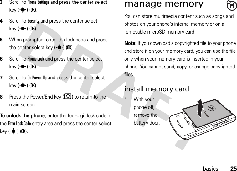 25basics3Scroll to Phone Settings and press the center select key (s) (OK).4Scroll to Security and press the center select key (s) (OK).5When prompted, enter the lock code and press the center select key (s) (OK).6Scroll to Phone Lock and press the center select key (s) (OK).7Scroll to On Power Up and press the center select key (s) (OK).8Press the Power/End key (O) to return to the main screen.To unlock the phone, enter the four-digit lock code in the Enter Lock Code entry area and press the center select key (s) (OK).manage memoryYou can store multimedia content such as songs and photos on your phone’s internal memory or on a removable microSD memory card.Note: If you download a copyrighted file to your phone and store it on your memory card, you can use the file only when your memory card is inserted in your phone. You cannot send, copy, or change copyrighted files.install memory card  1With your phone off, remove the battery door.