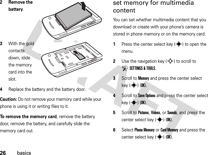 26basics2 Remove the battery.3With the gold contacts down, slide the memory card into the slot.4Replace the battery and the battery door.Caution: Do not remove your memory card while your phone is using it or writing files to it. To remove the memory card, remove the battery door, remove the battery, and carefully slide the memory card out.set memory for multimedia contentYou can set whether multimedia content that you download or create with your phone’s camera is stored in phone memory or on the memory card.  1Press the center select key (s) to open the menu.2Use the navigation key (S) to scroll to DSETTINGS &amp; TOOLS.3Scroll to Memory and press the center select key (s) (OK).4Scroll to Save Options and press the center select key (s) (OK).5Scroll to Pictures, Videos, or Sounds, and press the center select key (s) (OK).6Select Phone Memory or Card Memory and press the center select key (s) (OK).