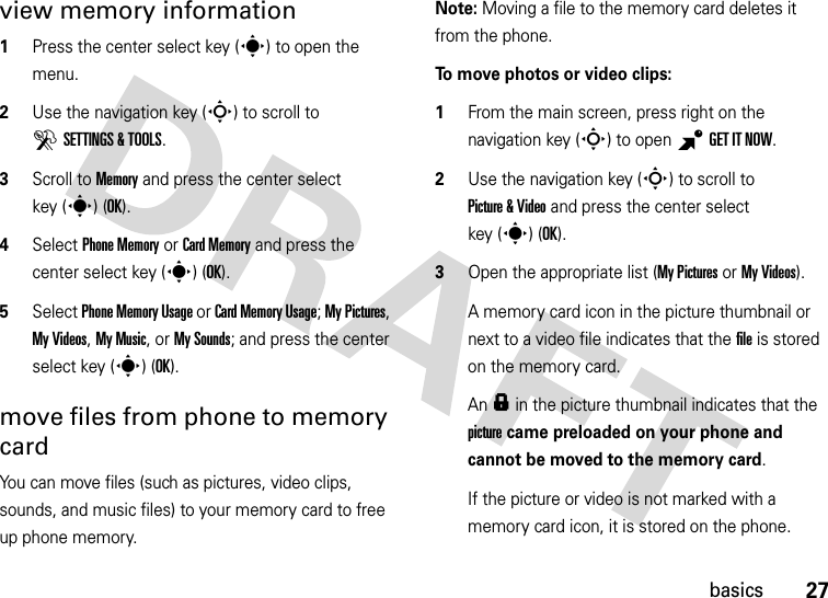 27basicsview memory information  1Press the center select key (s) to open the menu.2Use the navigation key (S) to scroll to DSETTINGS &amp; TOOLS.3Scroll to Memory and press the center select key (s) (OK).4Select Phone Memory or Card Memory and press the center select key (s) (OK).5Select Phone Memory Usage or Card Memory Usage; My Pictures, My Videos, My Music, or My Sounds; and press the center select key (s) (OK).move files from phone to memory cardYou can move files (such as pictures, video clips, sounds, and music files) to your memory card to free up phone memory.Note: Moving a file to the memory card deletes it from the phone.To move photos or video clips:  1From the main screen, press right on the navigation key (S) to open BGETITNOW.2Use the navigation key (S) to scroll to Picture &amp; Video and press the center select key (s)(OK).3Open the appropriate list (My Pictures or My Videos).A memory card icon in the picture thumbnail or next to a video file indicates that the file is stored on the memory card.An f in the picture thumbnail indicates that the picture came preloaded on your phone and cannot be moved to the memory card.If the picture or video is not marked with a memory card icon, it is stored on the phone.