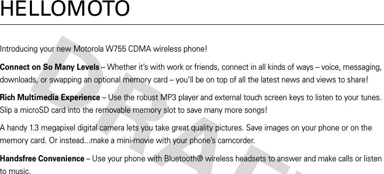 HELLOMOTOIntroducing your new Motorola W755 CDMA wireless phone!Connect on So Many Levels – Whether it’s with work or friends, connect in all kinds of ways – voice, messaging, downloads, or swapping an optional memory card – you’ll be on top of all the latest news and views to share! Rich Multimedia Experience – Use the robust MP3 player and external touch screen keys to listen to your tunes. Slip a microSD card into the removable memory slot to save many more songs!A handy 1.3 megapixel digital camera lets you take great quality pictures. Save images on your phone or on the memory card. Or instead...make a mini-movie with your phone’s camcorder.Handsfree Convenience – Use your phone with Bluetooth® wireless headsets to answer and make calls or listen to music. 