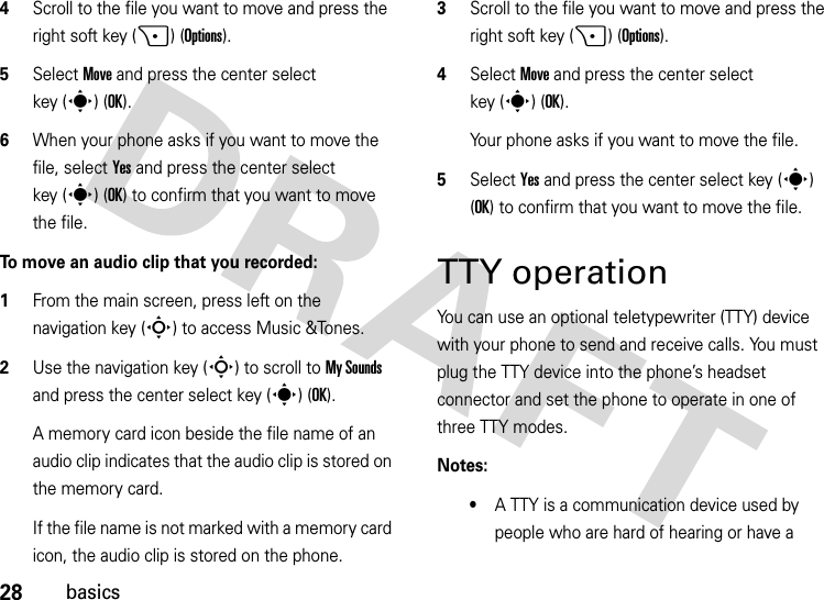 28basics4Scroll to the file you want to move and press the right soft key (+) (Options).5Select Move and press the center select key (s)(OK).6When your phone asks if you want to move the file, select Yes and press the center select key (s) (OK) to confirm that you want to move the file.To move an audio clip that you recorded:  1From the main screen, press left on the navigation key (S) to access Music &amp;Tones.2Use the navigation key (S) to scroll to My Sounds and press the center select key (s) (OK).A memory card icon beside the file name of an audio clip indicates that the audio clip is stored on the memory card.If the file name is not marked with a memory card icon, the audio clip is stored on the phone.3Scroll to the file you want to move and press the right soft key (+) (Options).4Select Move and press the center select key (s)(OK).Your phone asks if you want to move the file.5Select Yes and press the center select key (s) (OK) to confirm that you want to move the file.TTY operationYou can use an optional teletypewriter (TTY) device with your phone to send and receive calls. You must plug the TTY device into the phone’s headset connector and set the phone to operate in one of three TTY modes.Notes:•A TTY is a communication device used by people who are hard of hearing or have a 