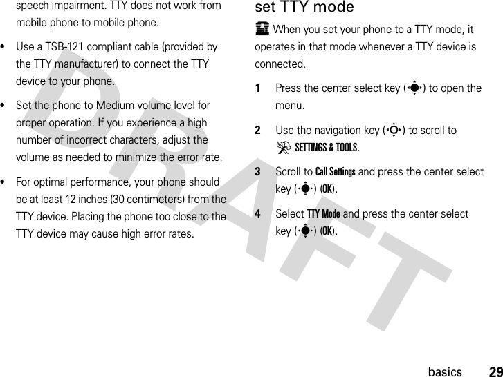 29basicsspeech impairment. TTY does not work from mobile phone to mobile phone.•Use a TSB-121 compliant cable (provided by the TTY manufacturer) to connect the TTY device to your phone. •Set the phone to Medium volume level for proper operation. If you experience a high number of incorrect characters, adjust the volume as needed to minimize the error rate.•For optimal performance, your phone should be at least 12 inches (30 centimeters) from the TTY device. Placing the phone too close to the TTY device may cause high error rates.set TTY modeù When you set your phone to a TTY mode, it operates in that mode whenever a TTY device is connected.  1Press the center select key (s) to open the menu.2Use the navigation key (S) to scroll to DSETTINGS &amp; TOOLS.3Scroll to Call Settings and press the center select key (s) (OK).4Select TTY Mode and press the center select key (s) (OK).