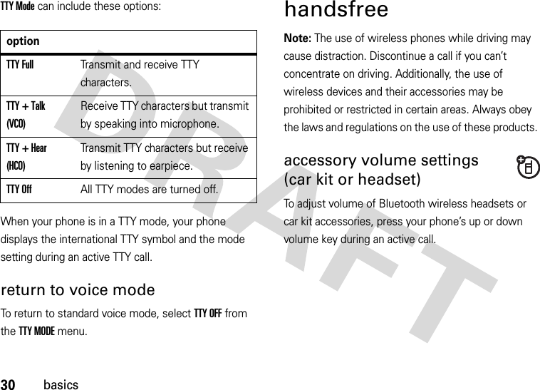 30basicsTTY Mode can include these options:When your phone is in a TTY mode, your phone displays the international TTY symbol and the mode setting during an active TTY call.return to voice modeTo return to standard voice mode, select TTY OFF from the TTY MODE menu.handsfreeNote: The use of wireless phones while driving may cause distraction. Discontinue a call if you can’t concentrate on driving. Additionally, the use of wireless devices and their accessories may be prohibited or restricted in certain areas. Always obey the laws and regulations on the use of these products. accessory volume settings(car kit or headset)To adjust volume of Bluetooth wireless headsets or car kit accessories, press your phone’s up or down volume key during an active call.optionTTY FullTransmit and receive TTY characters.TTY + Talk (VCO)Receive TTY characters but transmit by speaking into microphone.TTY + Hear (HCO)Transmit TTY characters but receive by listening to earpiece.TTY OffAll TTY modes are turned off.