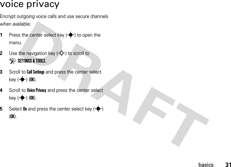 31basicsvoice privacyEncrypt outgoing voice calls and use secure channels when available:  1Press the center select key (s) to open the menu.2Use the navigation key (S) to scroll to DSETTINGS &amp; TOOLS.3Scroll to Call Settings and press the center select key (s) (OK).4Scroll to Voice Privacy and press the center select key (s) (OK).5Select On and press the center select key (s) (OK).