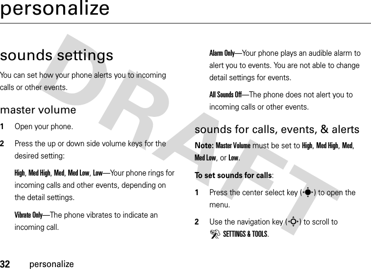 32personalizepersonalizesounds settingsYou can set how your phone alerts you to incoming calls or other events.master volume  1Open your phone.2Press the up or down side volume keys for the desired setting:High, Med High, Med, Med Low, Low—Your phone rings for incoming calls and other events, depending on the detail settings.Vibrate Only—The phone vibrates to indicate an incoming call. Alarm Only—Your phone plays an audible alarm to alert you to events. You are not able to change detail settings for events.All Sounds Off—The phone does not alert you to incoming calls or other events.sounds for calls, events, &amp; alertsNote: Master Volume must be set to High, Med High, Med, Med Low, or Low.To set sounds for calls:  1Press the center select key (s) to open the menu.2Use the navigation key (S) to scroll to DSETTINGS &amp; TOOLS.