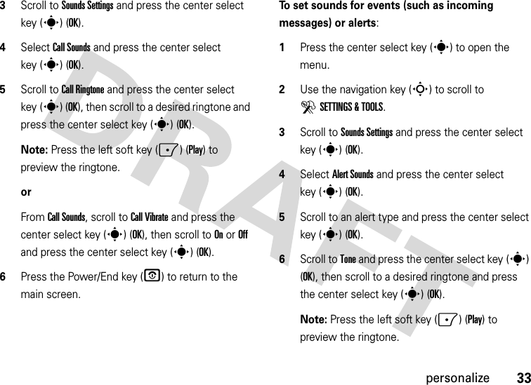 33personalize3Scroll to Sounds Settings and press the center select key (s) (OK).4Select Call Sounds and press the center select key (s) (OK).5Scroll to Call Ringtone and press the center select key (s) (OK), then scroll to a desired ringtone and press the center select key (s) (OK).Note: Press the left soft key (-) (Play) to preview the ringtone.orFrom Call Sounds, scroll to Call Vibrate and press the center select key (s) (OK), then scroll to On or Off and press the center select key (s) (OK).6Press the Power/End key (P) to return to the main screen.To set sounds for events (such as incoming messages) or alerts:  1Press the center select key (s) to open the menu.2Use the navigation key (S) to scroll to DSETTINGS &amp; TOOLS.3Scroll to Sounds Settings and press the center select key (s) (OK).4Select Alert Sounds and press the center select key (s) (OK).5Scroll to an alert type and press the center select key (s) (OK).6Scroll to Tone and press the center select key (s) (OK), then scroll to a desired ringtone and press the center select key (s) (OK).Note: Press the left soft key (-) (Play) to preview the ringtone.