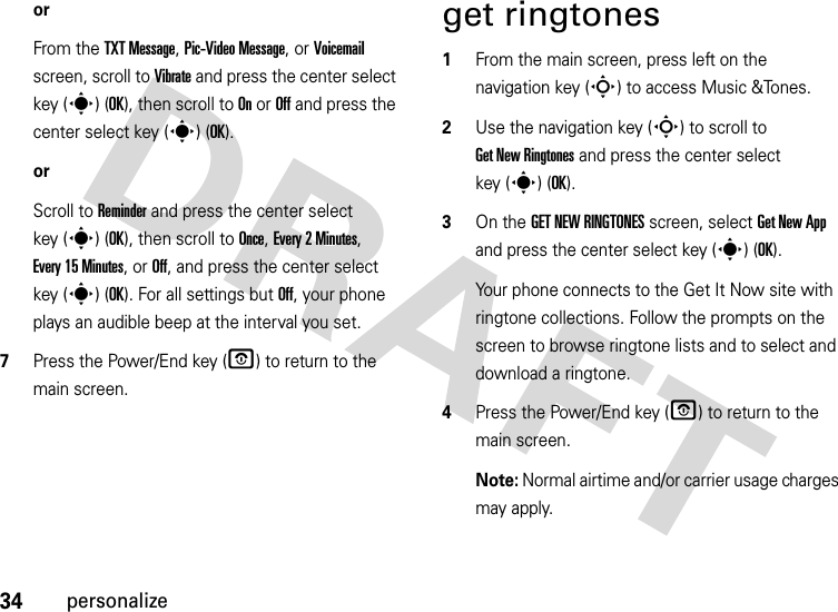 34personalizeorFrom the TXT Message, Pic-Video Message, or Voicemail screen, scroll to Vibrate and press the center select key (s) (OK), then scroll to On or Off and press the center select key (s) (OK).orScroll to Reminder and press the center select key (s) (OK), then scroll to Once, Every 2 Minutes, Every 15 Minutes, or Off, and press the center select key (s) (OK). For all settings but Off, your phone plays an audible beep at the interval you set.7Press the Power/End key (O) to return to the main screen.get ringtones  1From the main screen, press left on the navigation key (S) to access Music &amp;Tones.2Use the navigation key (S) to scroll to Get New Ringtones and press the center select key (s) (OK).3On the GET NEW RINGTONES screen, select Get New App and press the center select key (s) (OK).Your phone connects to the Get It Now site with ringtone collections. Follow the prompts on the screen to browse ringtone lists and to select and download a ringtone.4Press the Power/End key (O) to return to the main screen.Note: Normal airtime and/or carrier usage charges may apply.