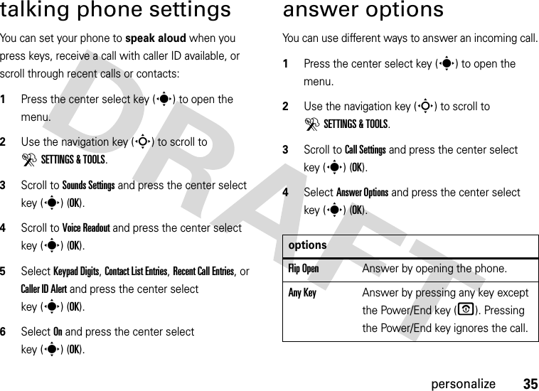 35personalizetalking phone settingsYou can set your phone to speak aloud when you press keys, receive a call with caller ID available, or scroll through recent calls or contacts:  1Press the center select key (s) to open the menu.2Use the navigation key (S) to scroll to DSETTINGS &amp; TOOLS.3Scroll to Sounds Settings and press the center select key (s) (OK).4Scroll to Voice Readout and press the center select key (s) (OK).5Select Keypad Digits, Contact List Entries, Recent Call Entries, or Caller ID Alert and press the center select key (s)(OK). 6Select On and press the center select key (s)(OK).answer optionsYou can use different ways to answer an incoming call.  1Press the center select key (s) to open the menu.2Use the navigation key (S) to scroll to DSETTINGS &amp; TOOLS.3Scroll to Call Settings and press the center select key (s) (OK).4Select Answer Options and press the center select key (s) (OK).optionsFlip OpenAnswer by opening the phone.Any KeyAnswer by pressing any key except the Power/End key (O). Pressing the Power/End key ignores the call.