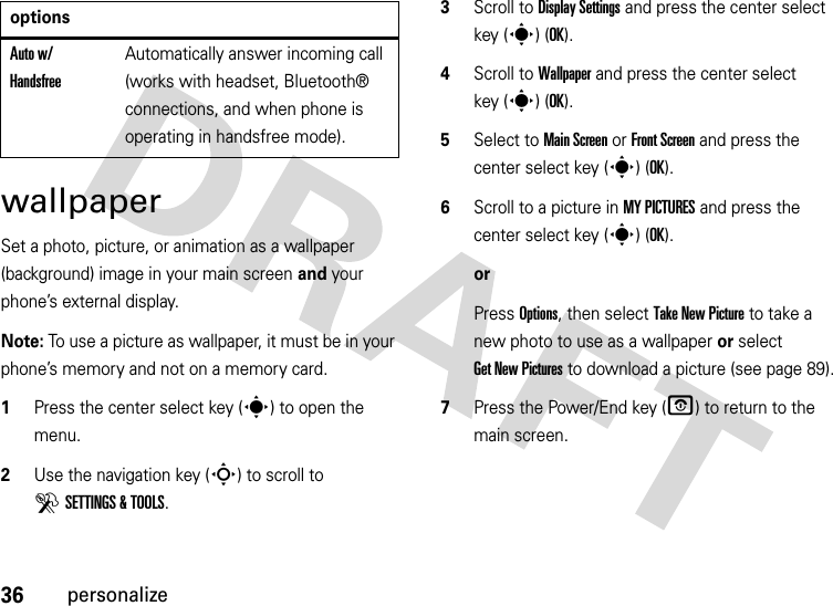 36personalizewallpaperSet a photo, picture, or animation as a wallpaper (background) image in your main screen and your phone’s external display.Note: To use a picture as wallpaper, it must be in your phone’s memory and not on a memory card.  1Press the center select key (s) to open the menu.2Use the navigation key (S) to scroll to DSETTINGS &amp; TOOLS.3Scroll to Display Settings and press the center select key (s) (OK).4Scroll to Wallpaper and press the center select key (s) (OK).5Select to Main Screen or Front Screen and press the center select key (s) (OK).6Scroll to a picture in MY PICTURES and press the center select key (s) (OK).orPress Options, then select Take New Picture to take a new photo to use as a wallpaper or select Get New Pictures to download a picture (see page 89).7Press the Power/End key (O) to return to the main screen.Auto w/ HandsfreeAutomatically answer incoming call (works with headset, Bluetooth® connections, and when phone is operating in handsfree mode).options