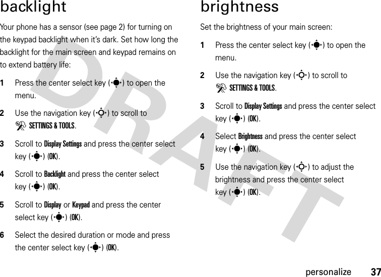 37personalizebacklightYour phone has a sensor (see page 2) for turning on the keypad backlight when it’s dark. Set how long the backlight for the main screen and keypad remains on to extend battery life:  1Press the center select key (s) to open the menu.2Use the navigation key (S) to scroll to DSETTINGS &amp; TOOLS.3Scroll to Display Settings and press the center select key (s) (OK).4Scroll to Backlight and press the center select key (s) (OK).5Scroll to Display or Keypad and press the center select key (s) (OK).6Select the desired duration or mode and press the center select key (s) (OK).brightnessSet the brightness of your main screen:  1Press the center select key (s) to open the menu.2Use the navigation key (S) to scroll to DSETTINGS &amp; TOOLS.3Scroll to Display Settings and press the center select key (s) (OK).4Select Brightness and press the center select key (s) (OK).5Use the navigation key (S) to adjust the brightness and press the center select key (s)(OK).