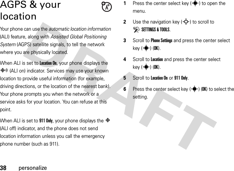 38personalizeAGPS &amp; your locationYour phone can use the automatic location information (ALI) feature, along with Assisted Global Positioning System (AGPS) satellite signals, to tell the network where you are physically located.When ALI is set to Location On, your phone displays the O (ALI on) indicator. Services may use your known location to provide useful information (for example, driving directions, or the location of the nearest bank). Your phone prompts you when the network or a service asks for your location. You can refuse at this point.When ALI is set to 911 Only, your phone displays the P (ALI off) indicator, and the phone does not send location information unless you call the emergency phone number (such as 911).  1Press the center select key (s) to open the menu.2Use the navigation key (S) to scroll to DSETTINGS &amp; TOOLS.3Scroll to Phone Settings and press the center select key (s) (OK).4Scroll to Location and press the center select key (s) (OK).5Scroll to Location On or 911 Only.6Press the center select key (s) (OK) to select the setting.
