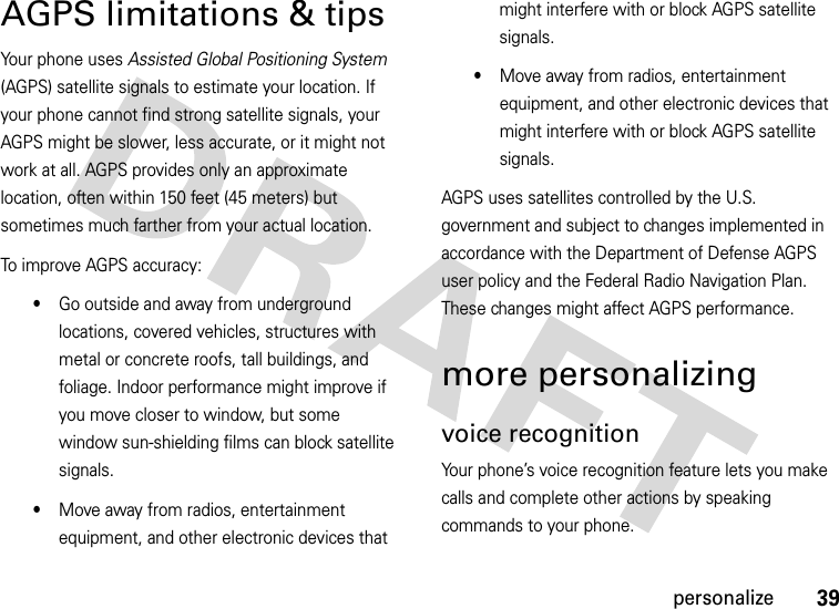 39personalizeAGPS limitations &amp; tipsYour phone uses Assisted Global Positioning System (AGPS) satellite signals to estimate your location. If your phone cannot find strong satellite signals, your AGPS might be slower, less accurate, or it might not work at all. AGPS provides only an approximate location, often within 150 feet (45 meters) but sometimes much farther from your actual location. To improve AGPS accuracy:•Go outside and away from underground locations, covered vehicles, structures with metal or concrete roofs, tall buildings, and foliage. Indoor performance might improve if you move closer to window, but some window sun-shielding films can block satellite signals.•Move away from radios, entertainment equipment, and other electronic devices that might interfere with or block AGPS satellite signals.•Move away from radios, entertainment equipment, and other electronic devices that might interfere with or block AGPS satellite signals.AGPS uses satellites controlled by the U.S. government and subject to changes implemented in accordance with the Department of Defense AGPS user policy and the Federal Radio Navigation Plan. These changes might affect AGPS performance. more personalizingvoice recognitionYour phone’s voice recognition feature lets you make calls and complete other actions by speaking commands to your phone.