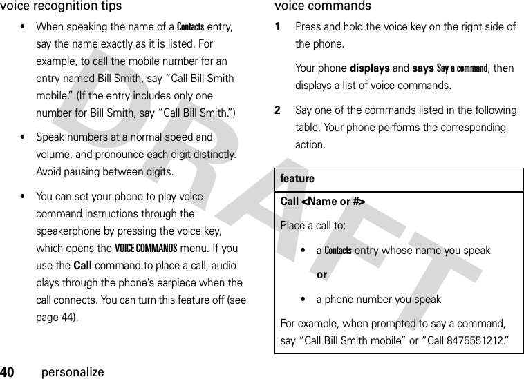 40personalizevoice recognition tips•When speaking the name of a Contacts entry, say the name exactly as it is listed. For example, to call the mobile number for an entry named Bill Smith, say “Call Bill Smith mobile.” (If the entry includes only one number for Bill Smith, say “Call Bill Smith.”)•Speak numbers at a normal speed and volume, and pronounce each digit distinctly. Avoid pausing between digits.•You can set your phone to play voice command instructions through the speakerphone by pressing the voice key, which opens the VOICE COMMANDS menu. If you use the Call command to place a call, audio plays through the phone’s earpiece when the call connects. You can turn this feature off (see page 44).voice commands  1Press and hold the voice key on the right side of the phone. Your phone displays and says Say a command, then displays a list of voice commands.2Say one of the commands listed in the following table. Your phone performs the corresponding action.featureCall &lt;Name or #&gt;Place a call to:•a Contacts entry whose name you speakor•a phone number you speakFor example, when prompted to say a command, say “Call Bill Smith mobile” or “Call 8475551212.”