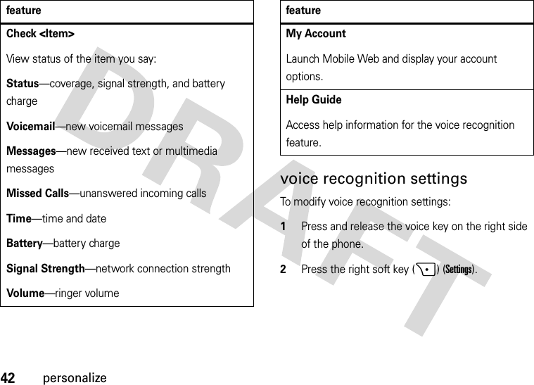 42personalizevoice recognition settingsTo modify voice recognition settings:  1Press and release the voice key on the right side of the phone.2Press the right soft key (+) (Settings).Check &lt;Item&gt;View status of the item you say:Status—coverage, signal strength, and battery chargeVoi cemai l—new voicemail messagesMessages—new received text or multimedia messagesMissed Calls—unanswered incoming callsTime—time and dateBattery—battery chargeSignal Strength—network connection strengthVol ume—ringer volumefeatureMy AccountLaunch Mobile Web and display your account options.Help GuideAccess help information for the voice recognition feature.feature