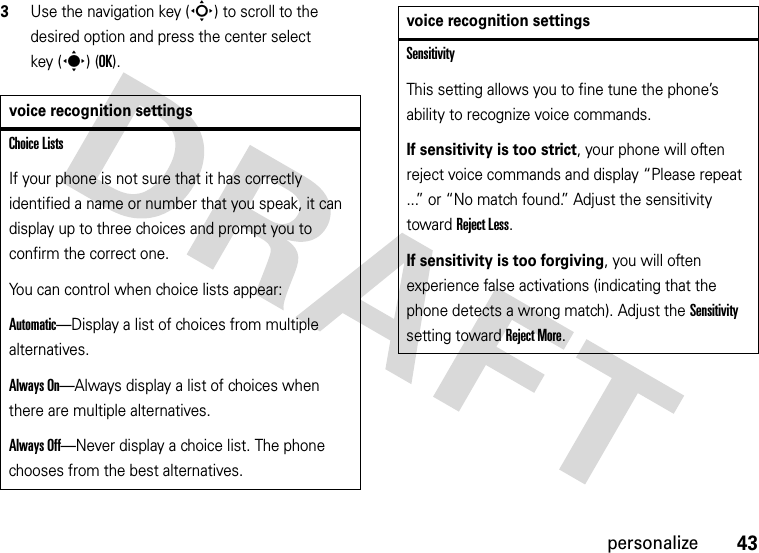 43personalize3Use the navigation key (S) to scroll to the desired option and press the center select key (s) (OK).voice recognition settingsChoice ListsIf your phone is not sure that it has correctly identified a name or number that you speak, it can display up to three choices and prompt you to confirm the correct one.You can control when choice lists appear:Automatic—Display a list of choices from multiple alternatives.Always On—Always display a list of choices when there are multiple alternatives.Always Off—Never display a choice list. The phone chooses from the best alternatives.SensitivityThis setting allows you to fine tune the phone’s ability to recognize voice commands.If sensitivity is too strict, your phone will often reject voice commands and display “Please repeat ...” or “No match found.” Adjust the sensitivity toward Reject Less.If sensitivity is too forgiving, you will often experience false activations (indicating that the phone detects a wrong match). Adjust the Sensitivity setting toward Reject More.voice recognition settings