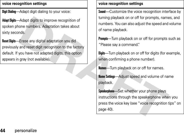 44personalizeDigit Dialing—Adapt digit dialing to your voice:Adapt Digits—Adapt digits to improve recognition of spoken phone numbers. Adaptation takes about sixty seconds.Reset Digits—Erase any digital adaptation you did previously and reset digit recognition to the factory default. If you have not adapted digits, this option appears in gray (not available).voice recognition settingsSound—Customize the voice recognition interface by turning playback on or off for prompts, names, and numbers. You can also adjust the speed and volume of name playback.Prompts—Turn playback on or off for prompts such as “Please say a command.”Digits—Turn playback on or off for digits (for example, when confirming a phone number).Names—Turn playback on or off for names.Name Settings—Adjust speed and volume of name playback.Speakerphone—Set whether your phone plays instructions through the speakerphone when you press the voice key (see “voice recognition tips” on page 40).voice recognition settings