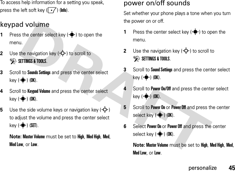 45personalizeTo access help information for a setting you speak, press the left soft key (-) (Info).keypad volume  1Press the center select key (s) to open the menu.2Use the navigation key (S) to scroll to DSETTINGS &amp; TOOLS.3Scroll to Sounds Settings and press the center select key (s) (OK).4Scroll to Keypad Volume and press the center select key (s) (OK).5Use the side volume keys or navigation key (S) to adjust the volume and press the center select key (s) (SET).Note: Master Volume must be set to High, Med High, Med, Med Low, or Low.power on/off soundsSet whether your phone plays a tone when you turn the power on or off.  1Press the center select key (s) to open the menu.2Use the navigation key (S) to scroll to DSETTINGS &amp; TOOLS.3Scroll to Sound Settings and press the center select key (s) (OK).4Scroll to Power On/Off and press the center select key (s) (OK).5Scroll to Power On or Power Off and press the center select key (s) (OK).6Select Power On or Power Off and press the center select key (s) (OK).Note: Master Volume must be set to High, Med High, Med, Med Low, or Low.