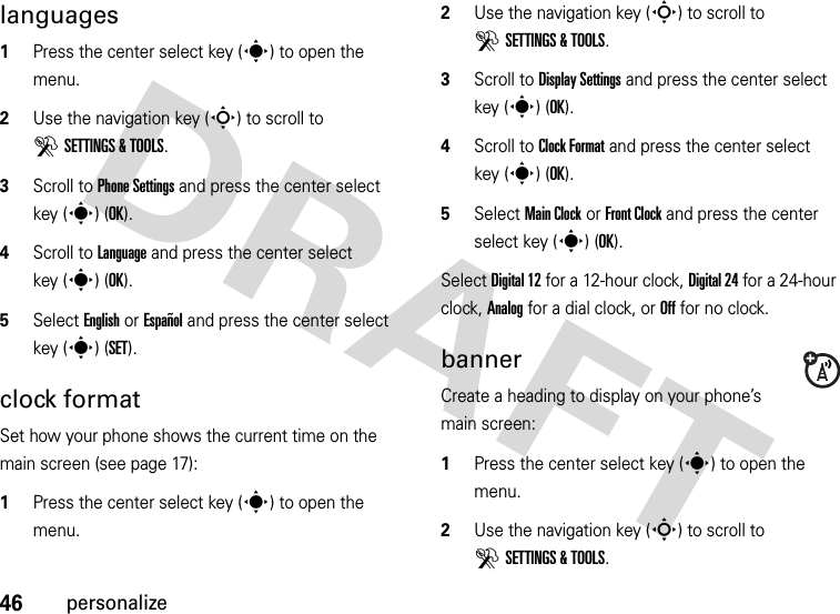 46personalizelanguages  1Press the center select key (s) to open the menu.2Use the navigation key (S) to scroll to DSETTINGS &amp; TOOLS.3Scroll to Phone Settings and press the center select key (s) (OK).4Scroll to Language and press the center select key (s) (OK).5Select English or Español and press the center select key (s) (SET).clock formatSet how your phone shows the current time on the main screen (see page 17):  1Press the center select key (s) to open the menu.2Use the navigation key (S) to scroll to DSETTINGS &amp; TOOLS.3Scroll to Display Settings and press the center select key (s) (OK).4Scroll to Clock Format and press the center select key (s) (OK).5Select Main Clock or Front Clock and press the center select key (s) (OK).Select Digital 12 for a 12-hour clock, Digital 24 for a 24-hour clock, Analog for a dial clock, or Off for no clock.bannerCreate a heading to display on your phone’s main screen:  1Press the center select key (s) to open the menu.2Use the navigation key (S) to scroll to DSETTINGS &amp; TOOLS.