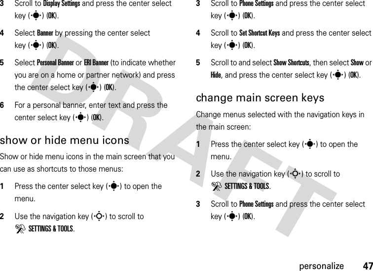 47personalize3Scroll to Display Settings and press the center select key (s) (OK).4Select Banner by pressing the center select key (s) (OK).5Select Personal Banner or ERI Banner (to indicate whether you are on a home or partner network) and press the center select key (s) (OK).6For a personal banner, enter text and press the center select key (s) (OK).show or hide menu iconsShow or hide menu icons in the main screen that you can use as shortcuts to those menus:  1Press the center select key (s) to open the menu.2Use the navigation key (S) to scroll to DSETTINGS &amp; TOOLS.3Scroll to Phone Settings and press the center select key (s) (OK).4Scroll to Set Shortcut Keys and press the center select key (s) (OK).5Scroll to and select Show Shortcuts, then select Show or Hide, and press the center select key (s) (OK).change main screen keysChange menus selected with the navigation keys in the main screen:  1Press the center select key (s) to open the menu.2Use the navigation key (S) to scroll to DSETTINGS &amp; TOOLS.3Scroll to Phone Settings and press the center select key (s) (OK).