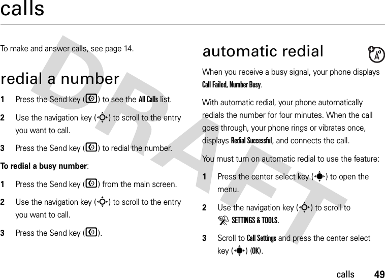 49callscallsTo make and answer calls, see page 14.redial a number  1Press the Send key (N) to see the All Calls list.2Use the navigation key (S) to scroll to the entry you want to call.3Press the Send key (N) to redial the number.To redial a busy number:  1Press the Send key (N) from the main screen.2Use the navigation key (S) to scroll to the entry you want to call.3Press the Send key (N).automatic redialWhen you receive a busy signal, your phone displays Call Failed, Number Busy.With automatic redial, your phone automatically redials the number for four minutes. When the call goes through, your phone rings or vibrates once, displays Redial Successful, and connects the call.You must turn on automatic redial to use the feature:  1Press the center select key (s) to open the menu.2Use the navigation key (S) to scroll to DSETTINGS &amp; TOOLS.3Scroll to Call Settings and press the center select key (s) (OK).