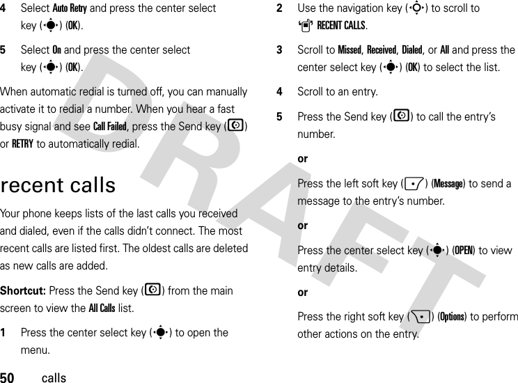 50calls4Select Auto Retry and press the center select key (s) (OK).5Select On and press the center select key (s)(OK).When automatic redial is turned off, you can manually activate it to redial a number. When you hear a fast busy signal and see Call Failed, press the Send key (N) or RETRY to automatically redial.recent callsYour phone keeps lists of the last calls you received and dialed, even if the calls didn’t connect. The most recent calls are listed first. The oldest calls are deleted as new calls are added.Shortcut: Press the Send key (N) from the main screen to view the All Calls list.  1Press the center select key (s) to open the menu.2Use the navigation key (S) to scroll to ARECENT CALLS.3Scroll to Missed, Received, Dialed, or All and press the center select key (s) (OK) to select the list.4Scroll to an entry.5Press the Send key (N) to call the entry’s number.orPress the left soft key (-) (Message) to send a message to the entry’s number.orPress the center select key (s) (OPEN) to view entry details.orPress the right soft key (+) (Options) to perform other actions on the entry.