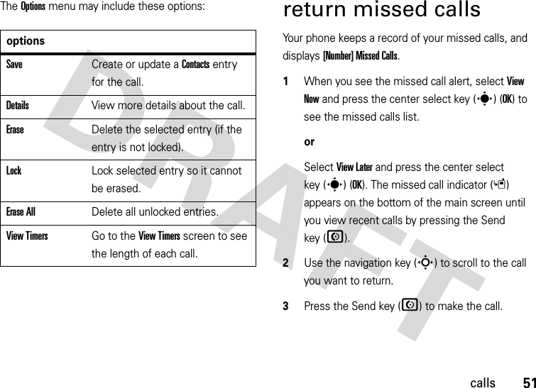 51callsThe Options menu may include these options:return missed callsYour phone keeps a record of your missed calls, and displays [Number] Missed Calls.  1When you see the missed call alert, select View Now and press the center select key (s) (OK) to see the missed calls list.orSelect View Later and press the center select key (s) (OK). The missed call indicator (s) appears on the bottom of the main screen until you view recent calls by pressing the Send key (N).2Use the navigation key (S) to scroll to the call you want to return.3Press the Send key (N) to make the call.optionsSaveCreate or update a Contacts entry for the call.DetailsView more details about the call.EraseDelete the selected entry (if the entry is not locked).LockLock selected entry so it cannot be erased.Erase AllDelete all unlocked entries.View TimersGo to the View Timers screen to see the length of each call.