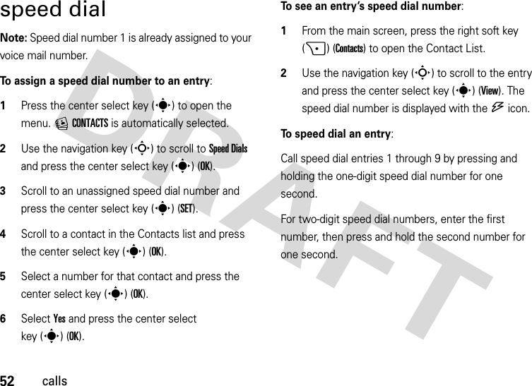 52callsspeed dialNote: Speed dial number 1 is already assigned to your voice mail number.To assign a speed dial number to an entry:  1Press the center select key (s) to open the menu. ECONTACTS is automatically selected.2Use the navigation key (S) to scroll to Speed Dials and press the center select key (s) (OK).3Scroll to an unassigned speed dial number and press the center select key (s) (SET).4Scroll to a contact in the Contacts list and press the center select key (s) (OK).5Select a number for that contact and press the center select key (s) (OK).6Select Yes and press the center select key (s)(OK).To see an entry’s speed dial number:   1From the main screen, press the right soft key (+) (Contacts) to open the Contact List.2Use the navigation key (S) to scroll to the entry and press the center select key (s) (View). The speed dial number is displayed with the U icon.To speed dial an entry:Call speed dial entries 1 through 9 by pressing and holding the one-digit speed dial number for one second. For two-digit speed dial numbers, enter the first number, then press and hold the second number for one second.