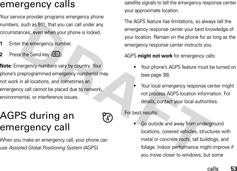 53callsemergency callsYour service provider programs emergency phone numbers, such as 911, that you can call under any circumstances, even when your phone is locked.  1Enter the emergency number.2Press the Send key (N).Note: Emergency numbers vary by country. Your phone’s preprogrammed emergency number(s) may not work in all locations, and sometimes an emergency call cannot be placed due to network, environmental, or interference issues.AGPS during an emergency callWhen you make an emergency call, your phone can use Assisted Global Positioning System (AGPS) satellite signals to tell the emergency response center your approximate location.The AGPS feature has limitations, so always tell the emergency response center your best knowledge of your location. Remain on the phone for as long as the emergency response center instructs you.AGPS might not work for emergency calls:•Your phone’s AGPS feature must be turned on (see page 38).•Your local emergency response center might not process AGPS location information. For details, contact your local authorities.For best results:•Go outside and away from underground locations, covered vehicles, structures with metal or concrete roofs, tall buildings, and foliage. Indoor performance might improve if you move closer to windows, but some 