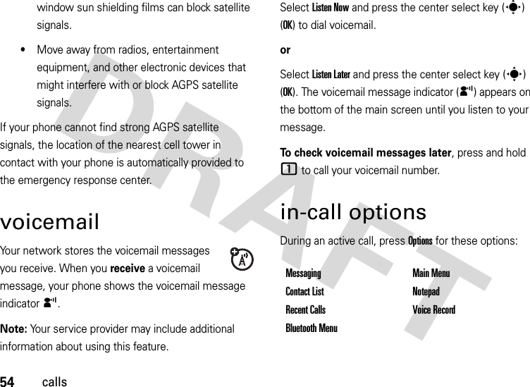 54callswindow sun shielding films can block satellite signals.•Move away from radios, entertainment equipment, and other electronic devices that might interfere with or block AGPS satellite signals.If your phone cannot find strong AGPS satellite signals, the location of the nearest cell tower in contact with your phone is automatically provided to the emergency response center.voicemailYour network stores the voicemail messages you receive. When you receive a voicemail message, your phone shows the voicemail message indicator y. Note: Your service provider may include additional information about using this feature.Select Listen Now and press the center select key (s) (OK) to dial voicemail.orSelect Listen Later and press the center select key (s) (OK). The voicemail message indicator (y) appears on the bottom of the main screen until you listen to your message.To check voicemail messages later, press and hold 1 to call your voicemail number. in-call optionsDuring an active call, press Options for these options:Messaging Main MenuContact List NotepadRecent Calls Voice RecordBluetooth Menu