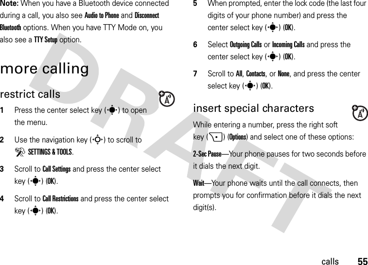 55callsNote: When you have a Bluetooth device connected during a call, you also see Audio to Phone and Disconnect Bluetooth options. When you have TTY Mode on, you also see a TTY Setup option.more callingrestrict calls  1Press the center select key (s) to open the menu.2Use the navigation key (S) to scroll to DSETTINGS &amp; TOOLS.3Scroll to Call Settings and press the center select key (s) (OK).4Scroll to Call Restrictions and press the center select key (s) (OK).5When prompted, enter the lock code (the last four digits of your phone number) and press the center select key (s) (OK).6Select Outgoing Calls or Incoming Calls and press the center select key (s) (OK).7Scroll to All, Contacts, or None, and press the center select key (s) (OK).insert special charactersWhile entering a number, press the right soft key (+) (Options) and select one of these options:2-Sec Pause—Your phone pauses for two seconds before it dials the next digit.Wait—Your phone waits until the call connects, then prompts you for confirmation before it dials the next digit(s). 