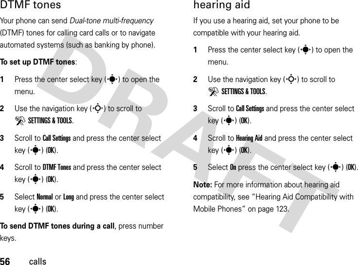 56callsDTMF tones Your phone can send Dual-tone multi-frequency (DTMF) tones for calling card calls or to navigate automated systems (such as banking by phone).To set up DTMF tones:  1Press the center select key (s) to open the menu.2Use the navigation key (S) to scroll to DSETTINGS &amp; TOOLS.3Scroll to Call Settings and press the center select key (s) (OK).4Scroll to DTMF Tones and press the center select key (s) (OK).5Select Normal or Long and press the center select key (s) (OK).To send DTMF tones during a call, press number keys.hearing aidIf you use a hearing aid, set your phone to be compatible with your hearing aid.  1Press the center select key (s) to open the menu.2Use the navigation key (S) to scroll to DSETTINGS &amp; TOOLS.3Scroll to Call Settings and press the center select key (s) (OK).4Scroll to Hearing Aid and press the center select key (s) (OK).5Select On press the center select key (s) (OK).Note: For more information about hearing aid compatibility, see “Hearing Aid Compatibility with Mobile Phones” on page 123.