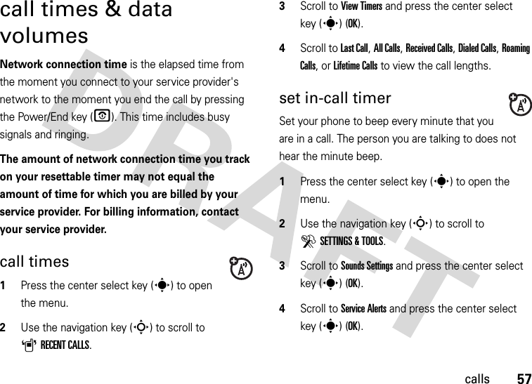 57callscall times &amp; data volumesNetwork connection time is the elapsed time from the moment you connect to your service provider&apos;s network to the moment you end the call by pressing the Power/End key (O). This time includes busy signals and ringing.The amount of network connection time you track on your resettable timer may not equal the amount of time for which you are billed by your service provider. For billing information, contact your service provider.call times  1Press the center select key (s) to open the menu.2Use the navigation key (S) to scroll to ARECENT CALLS.3Scroll to View Timers and press the center select key (s) (OK).4Scroll to Last Call, All Calls, Received Calls, Dialed Calls, Roaming Calls, or Lifetime Calls to view the call lengths.set in-call timerSet your phone to beep every minute that you are in a call. The person you are talking to does not hear the minute beep.  1Press the center select key (s) to open the menu.2Use the navigation key (S) to scroll to DSETTINGS &amp; TOOLS.3Scroll to Sounds Settings and press the center select key (s) (OK).4Scroll to Service Alerts and press the center select key (s) (OK).