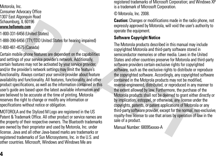 4 Motorola, Inc.Consumer Advocacy Office1307 East Algonquin RoadSchaumburg, IL 60196www.hellomoto.com1-800-331-6456 (United States)1-888-390-6456 (TTY/TDD United States for hearing impaired)1-800-461-4575 (Canada)Certain mobile phone features are dependent on the capabilities and settings of your service provider’s network. Additionally, certain features may not be activated by your service provider, and/or the provider’s network settings may limit the feature’s functionality. Always contact your service provider about feature availability and functionality. All features, functionality, and other product specifications, as well as the information contained in this user’s guide are based upon the latest available information and are believed to be accurate at the time of printing. Motorola reserves the right to change or modify any information or specifications without notice or obligation.MOTOROLA and the Stylized M Logo are registered in the US Patent &amp; Trademark Office. All other product or service names are the property of their respective owners. The Bluetooth trademarks are owned by their proprietor and used by Motorola, Inc. under license. Java and all other Java-based marks are trademarks or registered trademarks of Sun Microsystems, Inc. in the U.S. and other countries. Microsoft, Windows and Windows Me are registered trademarks of Microsoft Corporation; and Windows XP is a trademark of Microsoft Corporation. © Motorola, Inc. 2008.Caution: Changes or modifications made in the radio phone, not expressly approved by Motorola, will void the user’s authority to operate the equipment.Software Copyright NoticeThe Motorola products described in this manual may include copyrighted Motorola and third-party software stored in semiconductor memories or other media. Laws in the United States and other countries preserve for Motorola and third-party software providers certain exclusive rights for copyrighted software, such as the exclusive rights to distribute or reproduce the copyrighted software. Accordingly, any copyrighted software contained in the Motorola products may not be modified, reverse-engineered, distributed, or reproduced in any manner to the extent allowed by law. Furthermore, the purchase of the Motorola products shall not be deemed to grant either directly or by implication, estoppel, or otherwise, any license under the copyrights, patents, or patent applications of Motorola or any third-party software provider, except for the normal, non-exclusive, royalty-free license to use that arises by operation of law in the sale of a product.Manual Number: 68095xxxxx-A