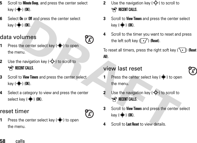 58calls5Scroll to Minute Beep, and press the center select key (s) (OK).6Select On or Off and press the center select key (s) (OK).data volumes  1Press the center select key (s) to open the menu.2Use the navigation key (S) to scroll to ARECENT CALLS.3Scroll to View Timers and press the center select key (s) (OK).4Select a category to view and press the center select key (s) (OK).reset timer  1Press the center select key (s) to open the menu.2Use the navigation key (S) to scroll to ARECENT CALLS.3Scroll to View Timers and press the center select key (s) (OK).4Scroll to the timer you want to reset and press the left soft key (-) (Reset). To reset all timers, press the right soft key (+) (Reset All).view last reset  1Press the center select key (s) to open the menu.2Use the navigation key (S) to scroll to ARECENT CALLS.3Scroll to View Timers and press the center select key (s) (OK).4Scroll to Last Reset to view details.