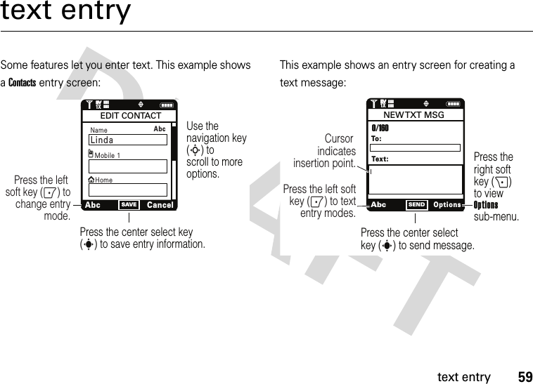 59text entrytext entrySome features let you enter text. This example shows a Contacts entry screen:This example shows an entry screen for creating a text message:NSAVE1❙❙❙ò❙❙❙1XEVEVUse the navigation key (S) to scroll to more options.Press the center select key (s) to save entry information.Press the left soft key (-) to change entry mode.Name LindaxAbcCancelEDIT CONTACTMobile 1HomegAbc AbcOptionsSENDPress the right soft key (+) to view Optionssub-menu.Press the center select key (s) to send message.Press the left softkey (-) to text entry modes.Cursor indicates insertion point.To:0/160NEW TXT  MSGText:N1❙❙❙ò❙❙❙1XEVEV