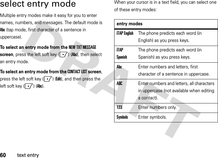 60text entryselect entry modeMultiple entry modes make it easy for you to enter names, numbers, and messages. The default mode is Abc (tap mode, first character of a sentence in uppercase).To select an entry mode from the NEW TXT MESSAGE screen, press the left soft key (-) (Abc), then select an entry mode.To select an entry mode from the CONTACT LIST screen, press the left soft key (-) (Edit), and then press the left soft key (-) (Abc).When your cursor is in a text field, you can select one of these entry modes:entry modesiTAP EnglishThe phone predicts each word (in English) as you press keys.iTAP SpanishThe phone predicts each word (in Spanish) as you press keys.AbcEnter numbers and letters, first character of a sentence in uppercase.ABCEnter numbers and letters, all characters in uppercase (not available when editing a contact).123Enter numbers only.SymbolsEnter symbols.