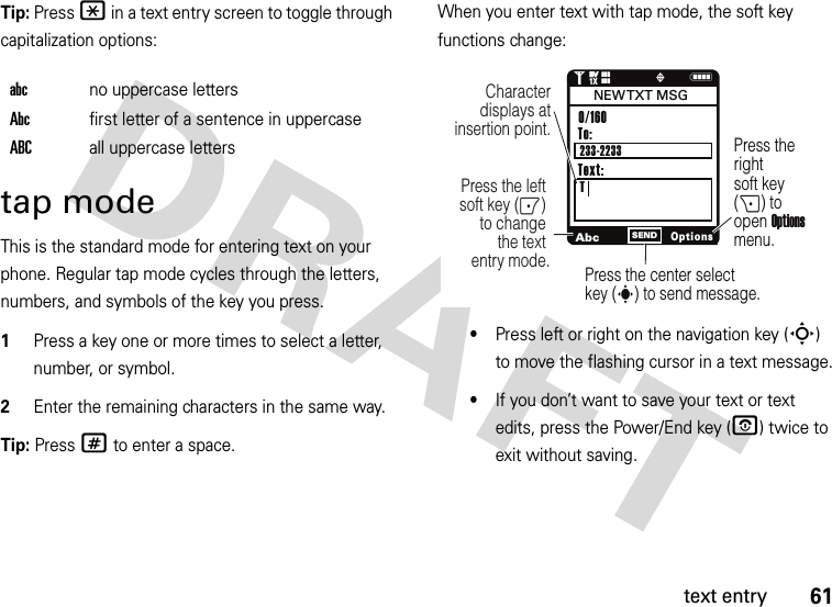 61text entryTip: Press * in a text entry screen to toggle through capitalization options:tap modeThis is the standard mode for entering text on your phone. Regular tap mode cycles through the letters, numbers, and symbols of the key you press.  1Press a key one or more times to select a letter, number, or symbol.2Enter the remaining characters in the same way.Tip: Press # to enter a space.When you enter text with tap mode, the soft key functions change:•Press left or right on the navigation key (S) to move the flashing cursor in a text message.•If you don’t want to save your text or text edits, press the Power/End key (O) twice to exit without saving.abcno uppercase lettersAbcfirst letter of a sentence in uppercaseABCall uppercase lettersNAbcOptionsSENDCharacter displays at insertion point.To:TPress the left soft key (-) to change the text entry mode.Press the rightsoft key (+) to open Options menu.Press the center select key (s) to send message.0/160                    233-2233NEW TXT  MSGText:1❙❙❙ò❙❙❙1XEVEV