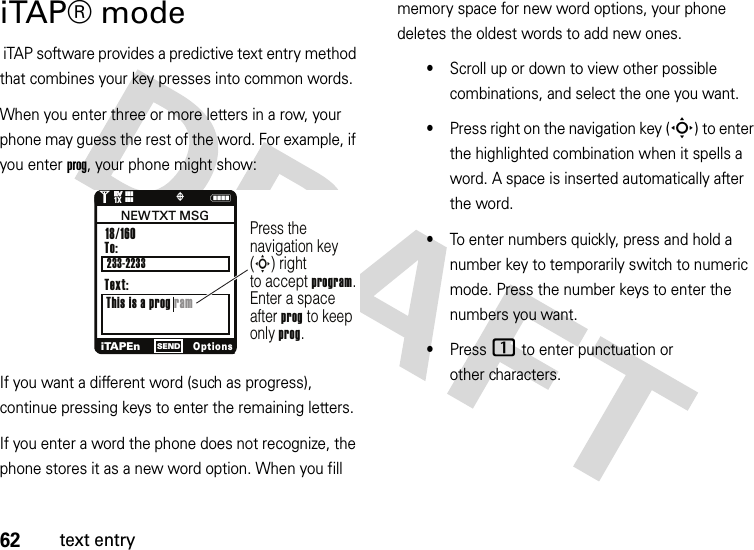 62text entryiTAP® mode iTAP software provides a predictive text entry method that combines your key presses into common words.When you enter three or more letters in a row, your phone may guess the rest of the word. For example, if you enter prog, your phone might show:If you want a different word (such as progress), continue pressing keys to enter the remaining letters.If you enter a word the phone does not recognize, the phone stores it as a new word option. When you fill memory space for new word options, your phone deletes the oldest words to add new ones.•Scroll up or down to view other possible combinations, and select the one you want.•Press right on the navigation key (S) to enter the highlighted combination when it spells a word. A space is inserted automatically after the word.•To enter numbers quickly, press and hold a number key to temporarily switch to numeric mode. Press the number keys to enter the numbers you want.•Press 1 to enter punctuation or other characters.N1❙❙❙ò❙❙❙1XEVEVPress the navigation key (S) rightto accept program. Enter a spaceafter prog to keep only prog.To:This is a prog ram18/160 iTAPEnOptionsSENDNEW TXT  MSGText:233-2233