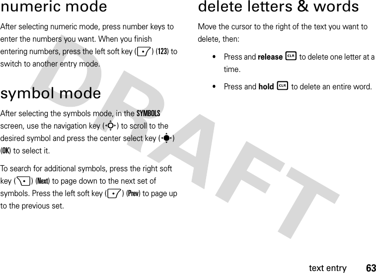 63text entrynumeric modeAfter selecting numeric mode, press number keys to enter the numbers you want. When you finish entering numbers, press the left soft key (-) (123) to switch to another entry mode.symbol modeAfter selecting the symbols mode, in the SYMBOLS screen, use the navigation key (S) to scroll to the desired symbol and press the center select key (s) (OK) to select it.To search for additional symbols, press the right soft key (+) (Next) to page down to the next set of symbols. Press the left soft key (-) (Prev) to page up to the previous set.delete letters &amp; wordsMove the cursor to the right of the text you want to delete, then:•Press and release B to delete one letter at a time.•Press and hold B to delete an entire word.